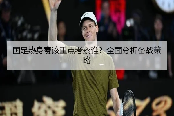 国足热身赛该重点考察谁？全面分析备战策略