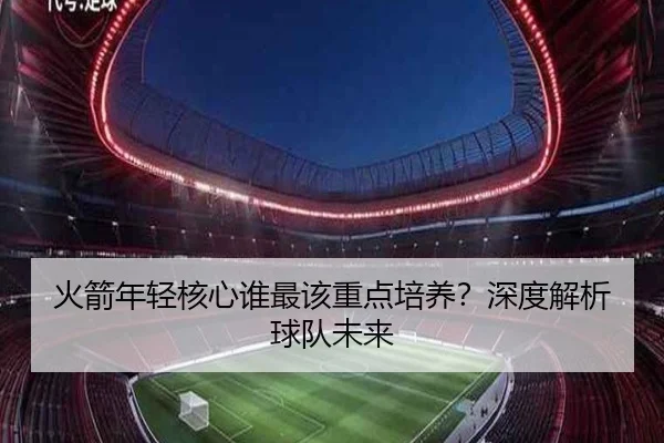 火箭年轻核心谁最该重点培养？深度解析球队未来