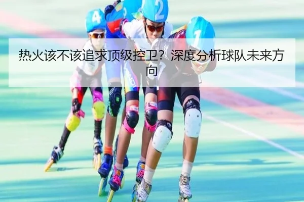 热火该不该追求顶级控卫？深度分析球队未来方向