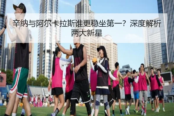 辛纳与阿尔卡拉斯谁更稳坐第一？深度解析两大新星
