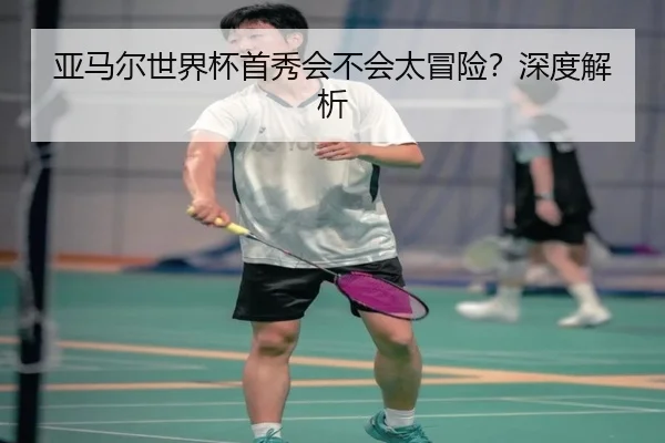 亚马尔世界杯首秀会不会太冒险？深度解析
